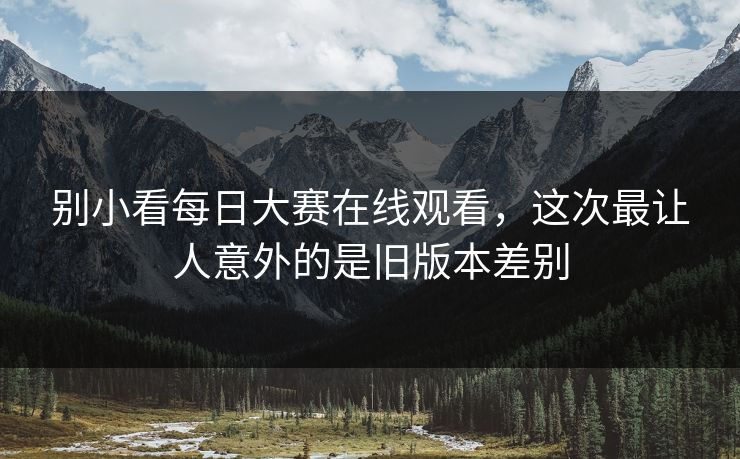 别小看每日大赛在线观看，这次最让人意外的是旧版本差别