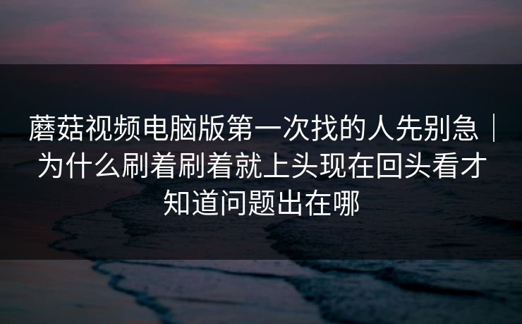 蘑菇视频电脑版第一次找的人先别急｜为什么刷着刷着就上头现在回头看才知道问题出在哪