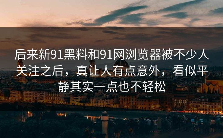 后来新91黑料和91网浏览器被不少人关注之后，真让人有点意外，看似平静其实一点也不轻松