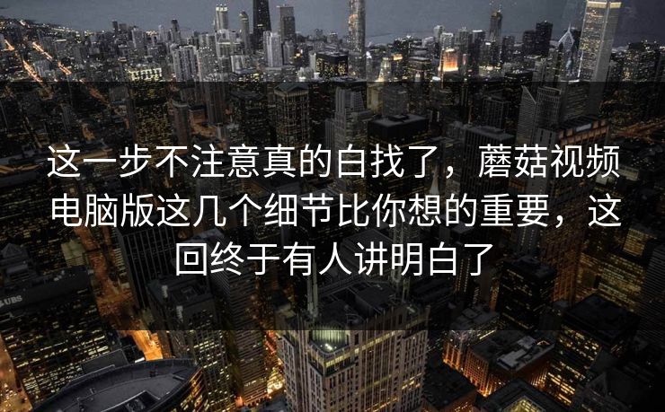 这一步不注意真的白找了，蘑菇视频电脑版这几个细节比你想的重要，这回终于有人讲明白了