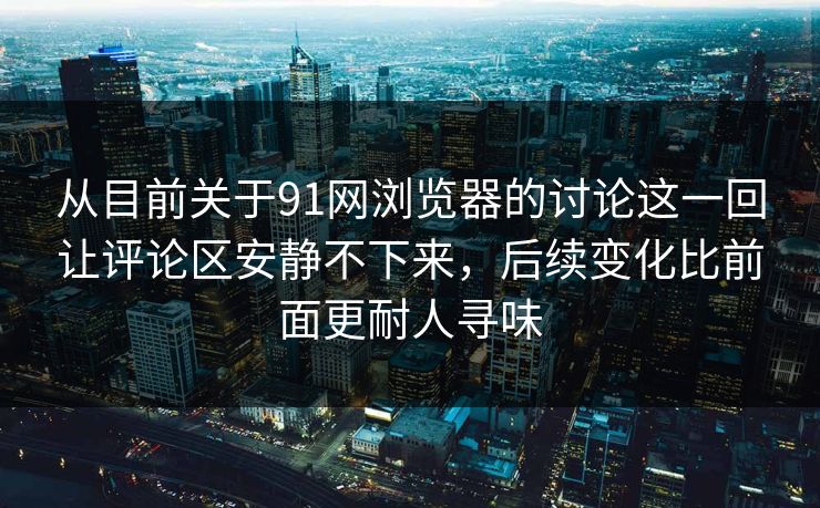 从目前关于91网浏览器的讨论这一回让评论区安静不下来，后续变化比前面更耐人寻味