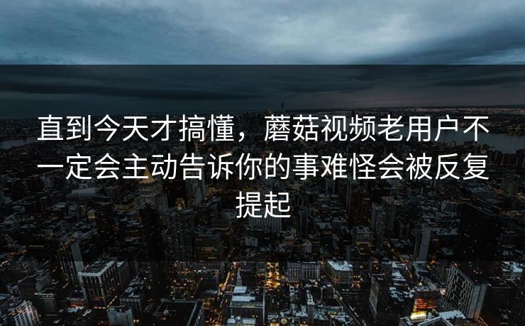 直到今天才搞懂，蘑菇视频老用户不一定会主动告诉你的事难怪会被反复提起