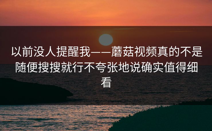 以前没人提醒我——蘑菇视频真的不是随便搜搜就行不夸张地说确实值得细看