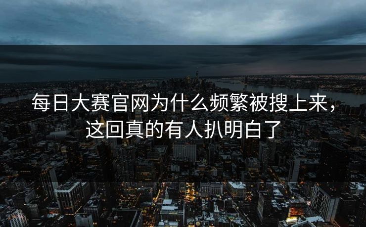 每日大赛官网为什么频繁被搜上来，这回真的有人扒明白了