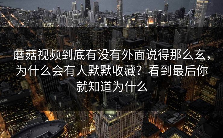 蘑菇视频到底有没有外面说得那么玄，为什么会有人默默收藏？看到最后你就知道为什么