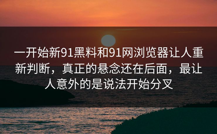 一开始新91黑料和91网浏览器让人重新判断，真正的悬念还在后面，最让人意外的是说法开始分叉
