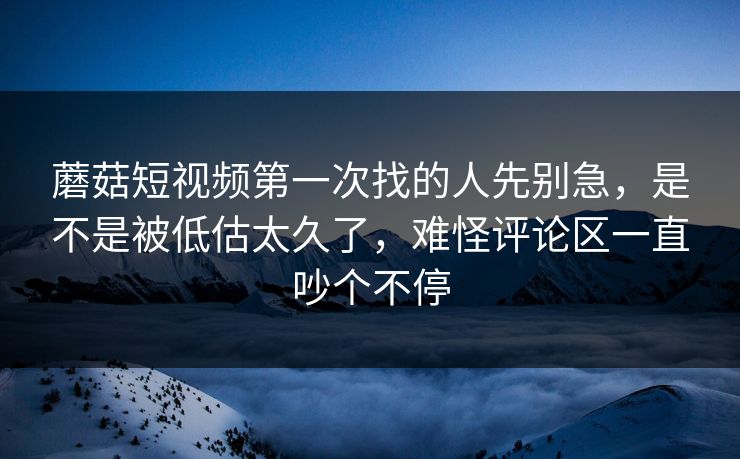 蘑菇短视频第一次找的人先别急，是不是被低估太久了，难怪评论区一直吵个不停