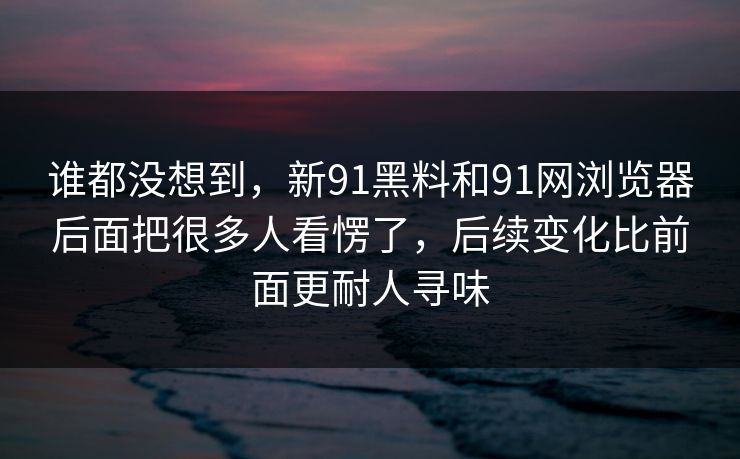 谁都没想到，新91黑料和91网浏览器后面把很多人看愣了，后续变化比前面更耐人寻味