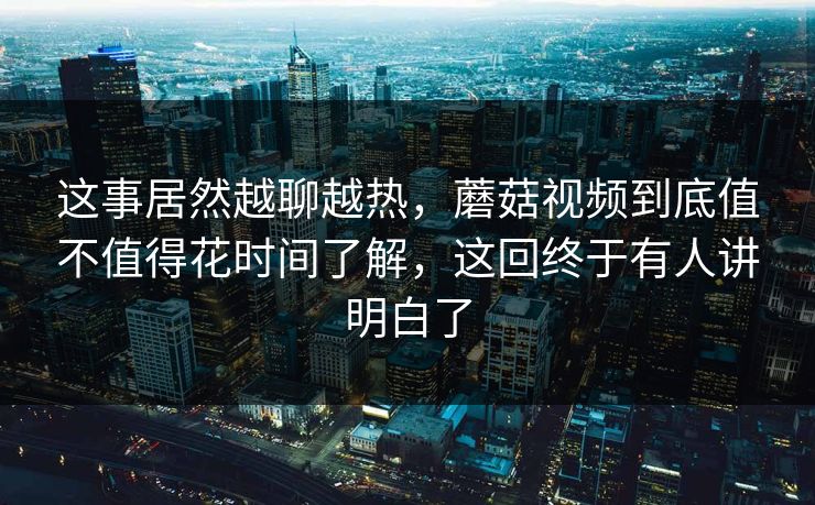 这事居然越聊越热，蘑菇视频到底值不值得花时间了解，这回终于有人讲明白了