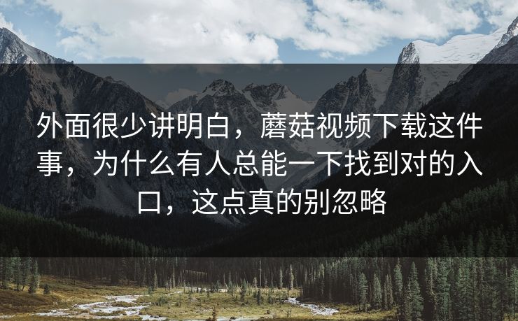 外面很少讲明白，蘑菇视频下载这件事，为什么有人总能一下找到对的入口，这点真的别忽略