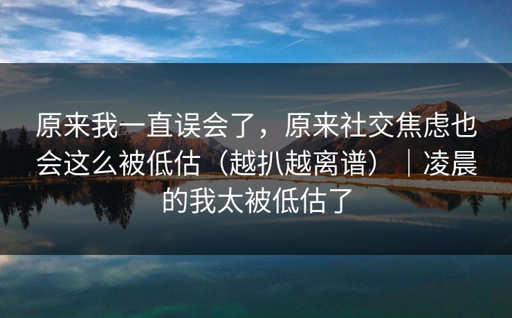 原来我一直误会了，原来社交焦虑也会这么被低估（越扒越离谱）｜凌晨的我太被低估了