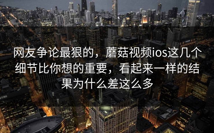网友争论最狠的，蘑菇视频ios这几个细节比你想的重要，看起来一样的结果为什么差这么多