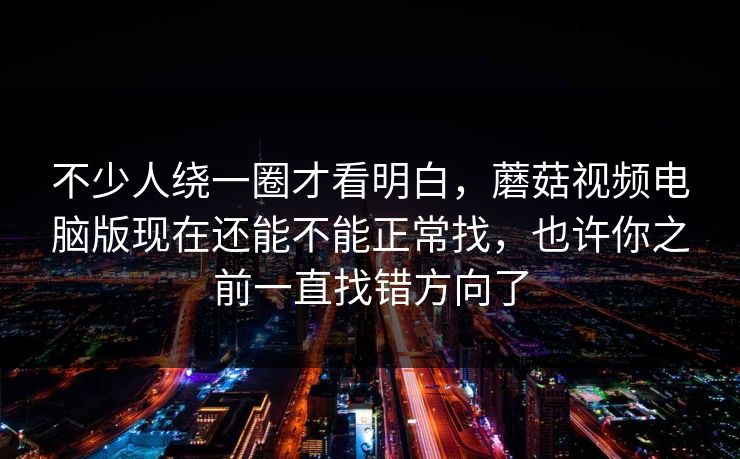 不少人绕一圈才看明白，蘑菇视频电脑版现在还能不能正常找，也许你之前一直找错方向了