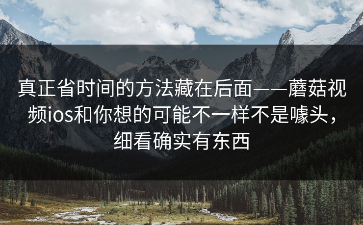 真正省时间的方法藏在后面——蘑菇视频ios和你想的可能不一样不是噱头，细看确实有东西
