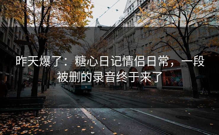 昨天爆了：糖心日记情侣日常，一段被删的录音终于来了