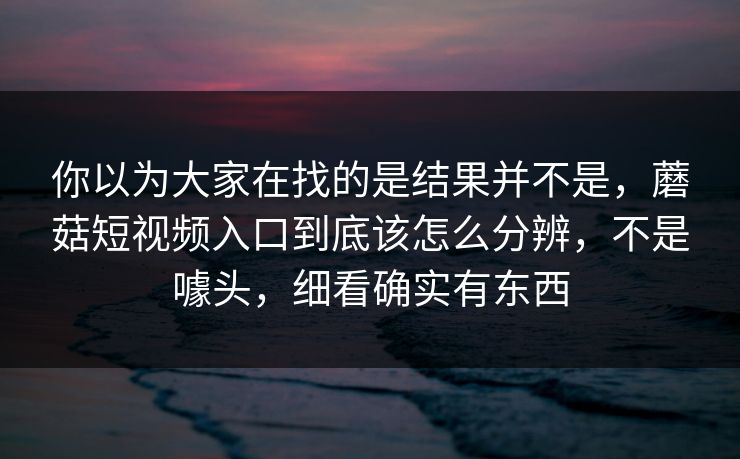 你以为大家在找的是结果并不是，蘑菇短视频入口到底该怎么分辨，不是噱头，细看确实有东西