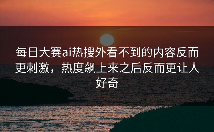 每日大赛ai热搜外看不到的内容反而更刺激，热度飙上来之后反而更让人好奇