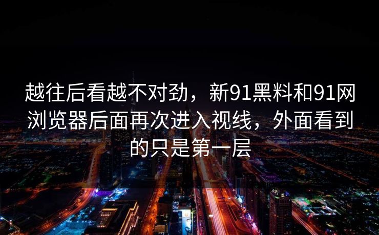 越往后看越不对劲，新91黑料和91网浏览器后面再次进入视线，外面看到的只是第一层