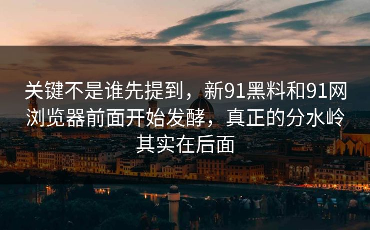 关键不是谁先提到，新91黑料和91网浏览器前面开始发酵，真正的分水岭其实在后面