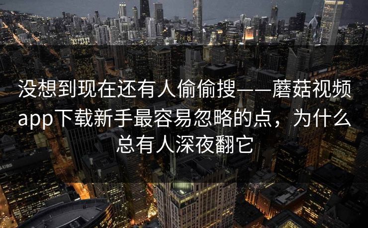 没想到现在还有人偷偷搜——蘑菇视频app下载新手最容易忽略的点，为什么总有人深夜翻它