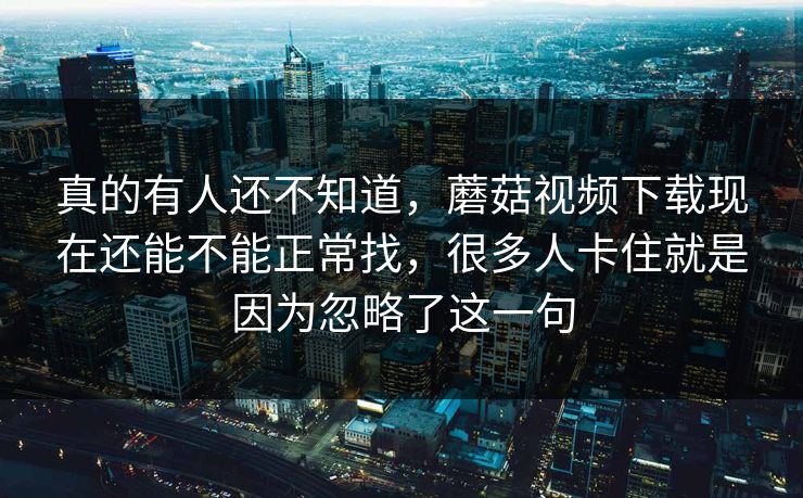 真的有人还不知道，蘑菇视频下载现在还能不能正常找，很多人卡住就是因为忽略了这一句