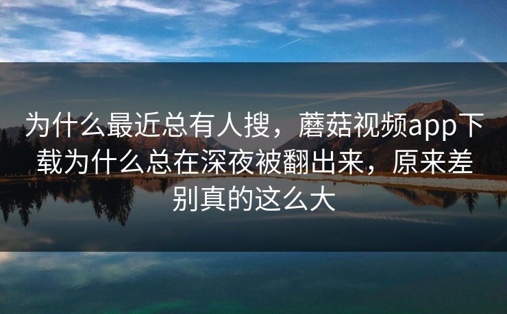 为什么最近总有人搜，蘑菇视频app下载为什么总在深夜被翻出来，原来差别真的这么大