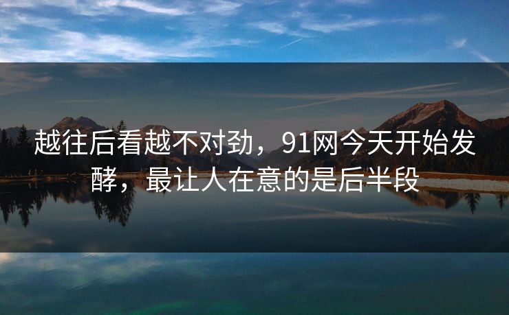 越往后看越不对劲，91网今天开始发酵，最让人在意的是后半段