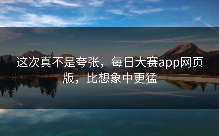 这次真不是夸张，每日大赛app网页版，比想象中更猛
