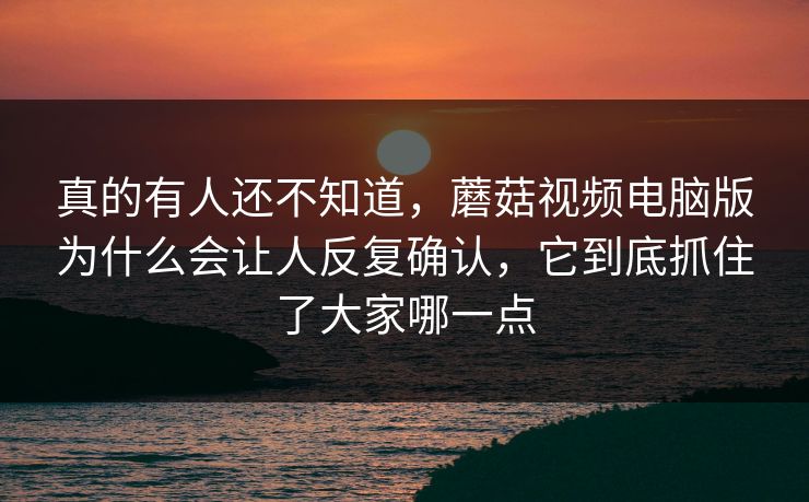 真的有人还不知道，蘑菇视频电脑版为什么会让人反复确认，它到底抓住了大家哪一点