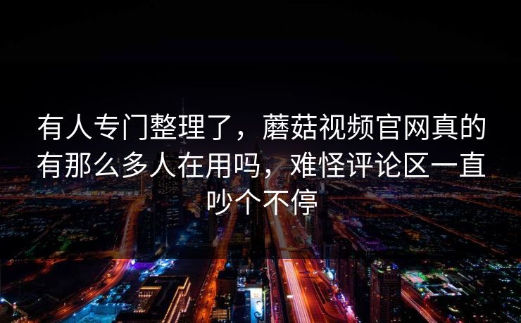有人专门整理了，蘑菇视频官网真的有那么多人在用吗，难怪评论区一直吵个不停