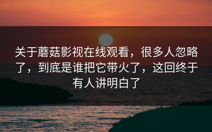 关于蘑菇影视在线观看，很多人忽略了，到底是谁把它带火了，这回终于有人讲明白了
