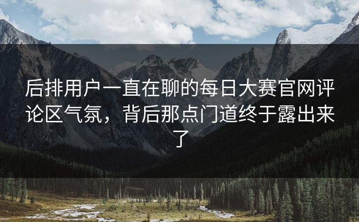 后排用户一直在聊的每日大赛官网评论区气氛，背后那点门道终于露出来了