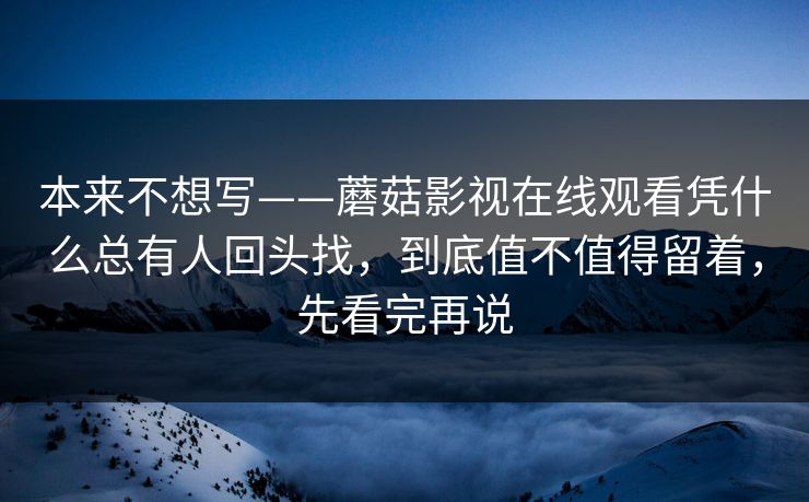 本来不想写——蘑菇影视在线观看凭什么总有人回头找，到底值不值得留着，先看完再说