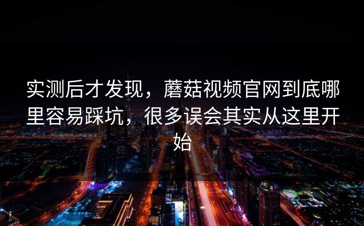 实测后才发现，蘑菇视频官网到底哪里容易踩坑，很多误会其实从这里开始