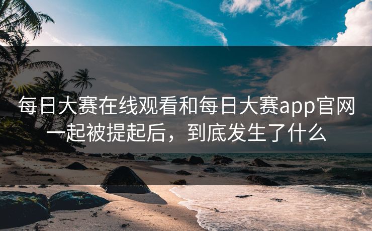 每日大赛在线观看和每日大赛app官网一起被提起后，到底发生了什么