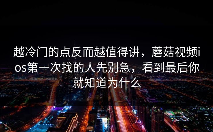 越冷门的点反而越值得讲，蘑菇视频ios第一次找的人先别急，看到最后你就知道为什么