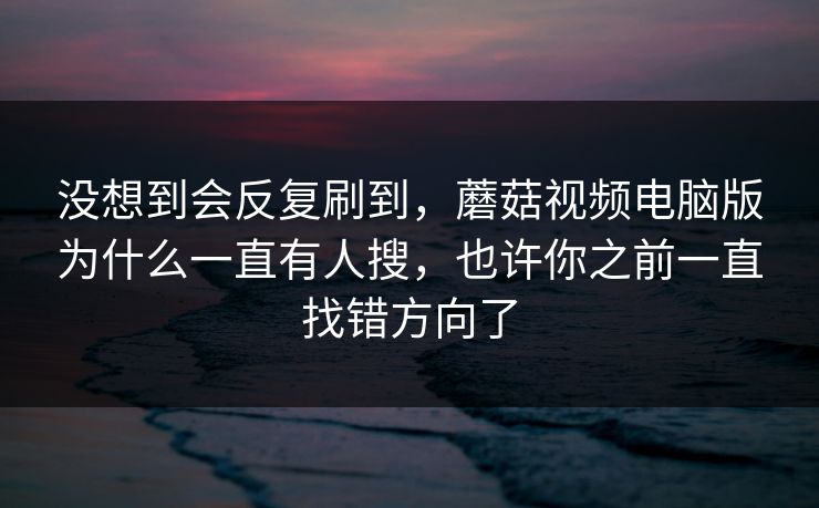 没想到会反复刷到，蘑菇视频电脑版为什么一直有人搜，也许你之前一直找错方向了