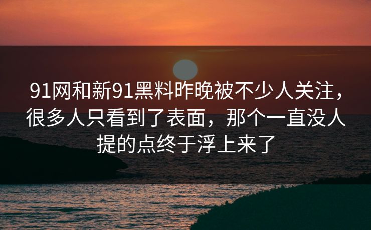 91网和新91黑料昨晚被不少人关注，很多人只看到了表面，那个一直没人提的点终于浮上来了