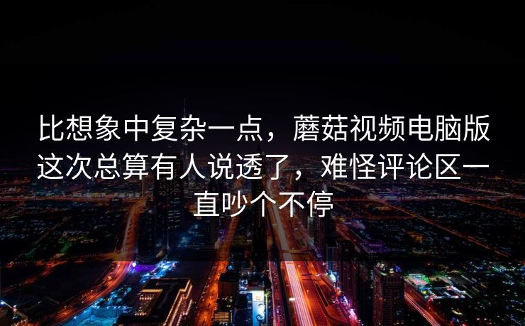 比想象中复杂一点，蘑菇视频电脑版这次总算有人说透了，难怪评论区一直吵个不停