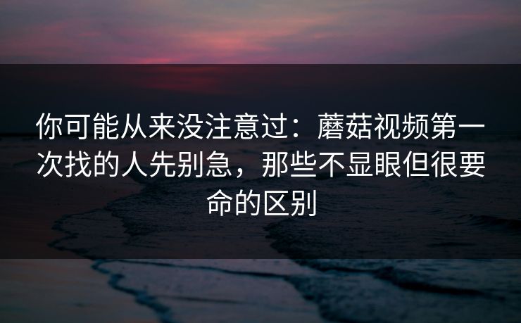 你可能从来没注意过：蘑菇视频第一次找的人先别急，那些不显眼但很要命的区别