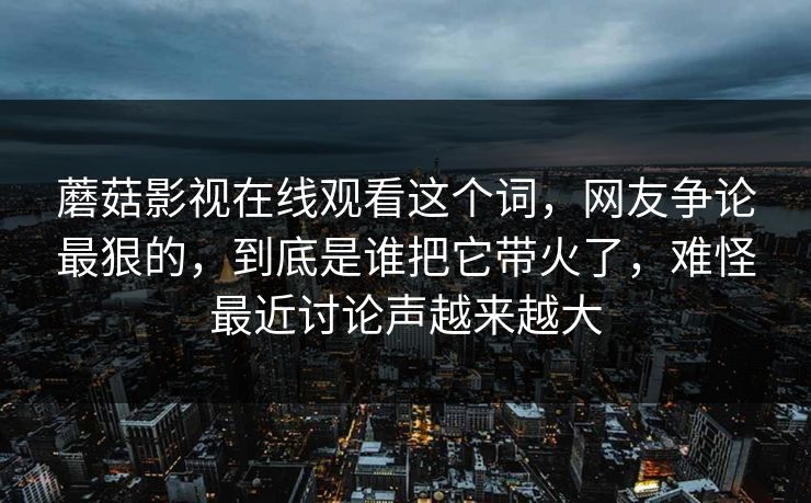 蘑菇影视在线观看这个词，网友争论最狠的，到底是谁把它带火了，难怪最近讨论声越来越大