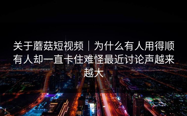 关于蘑菇短视频｜为什么有人用得顺有人却一直卡住难怪最近讨论声越来越大