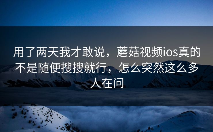 用了两天我才敢说，蘑菇视频ios真的不是随便搜搜就行，怎么突然这么多人在问