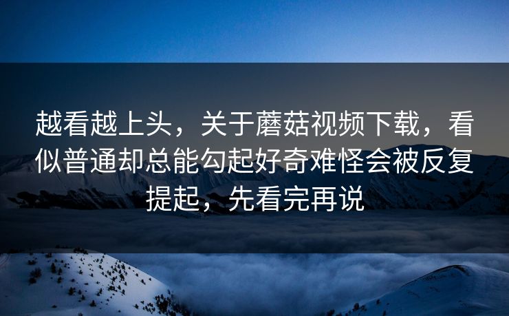 越看越上头,关于蘑菇视频下载,看似普通却总能勾起好奇难怪会被反复提起,先看完再说 越看越上头,关于蘑菇视频下载,看似普通却总能勾起好奇难怪会被反复提起,先看完再说
