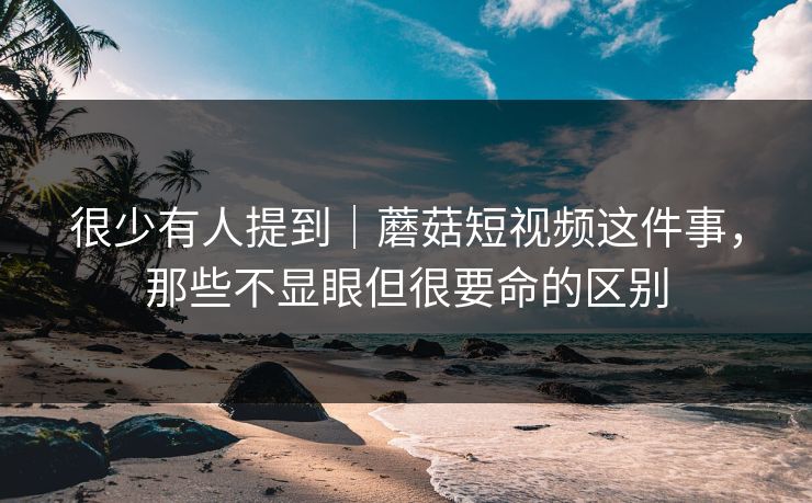 很少有人提到｜蘑菇短视频这件事，那些不显眼但很要命的区别