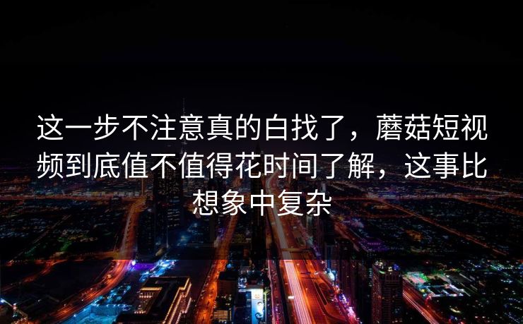 这一步不注意真的白找了，蘑菇短视频到底值不值得花时间了解，这事比想象中复杂