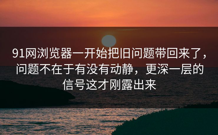 91网浏览器一开始把旧问题带回来了，问题不在于有没有动静，更深一层的信号这才刚露出来