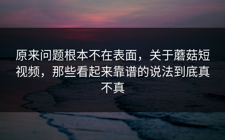 原来问题根本不在表面,关于蘑菇短视频,那些看起来靠谱的说法到底真不真 原来问题根本不在表面,关于蘑菇短视频,那些看起来靠谱的说法到底真不真