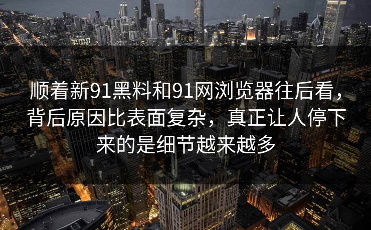 顺着新91黑料和91网浏览器往后看，背后原因比表面复杂，真正让人停下来的是细节越来越多