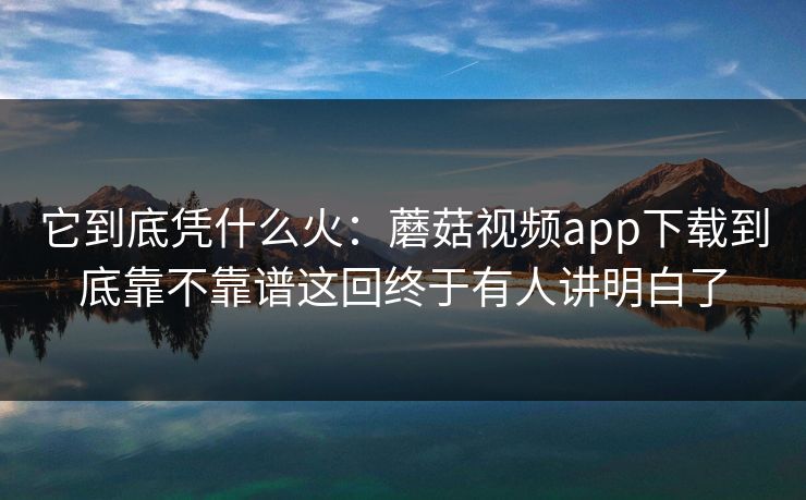 它到底凭什么火：蘑菇视频app下载到底靠不靠谱这回终于有人讲明白了
